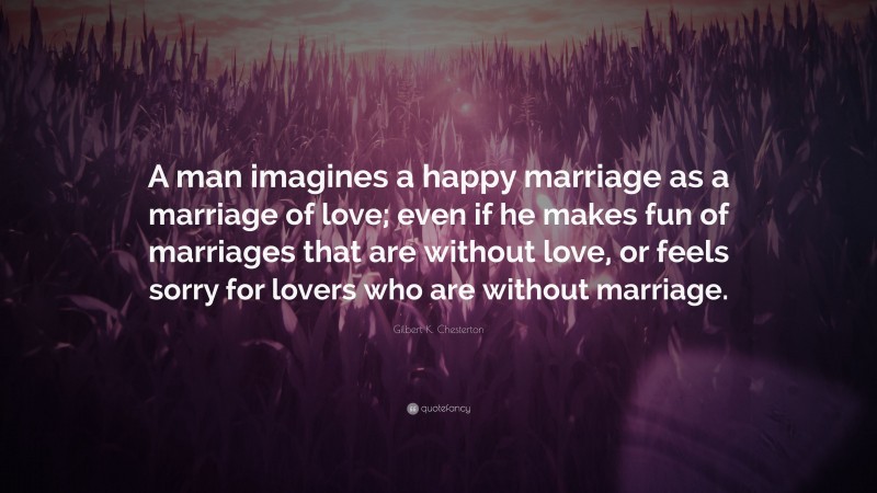 Gilbert K. Chesterton Quote: “A man imagines a happy marriage as a marriage of love; even if he makes fun of marriages that are without love, or feels sorry for lovers who are without marriage.”