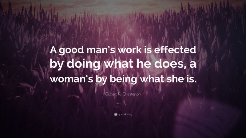 Gilbert K. Chesterton Quote: “A good man’s work is effected by doing what he does, a woman’s by being what she is.”
