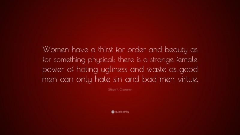 Gilbert K. Chesterton Quote: “Women have a thirst for order and beauty as for something physical; there is a strange female power of hating ugliness and waste as good men can only hate sin and bad men virtue.”