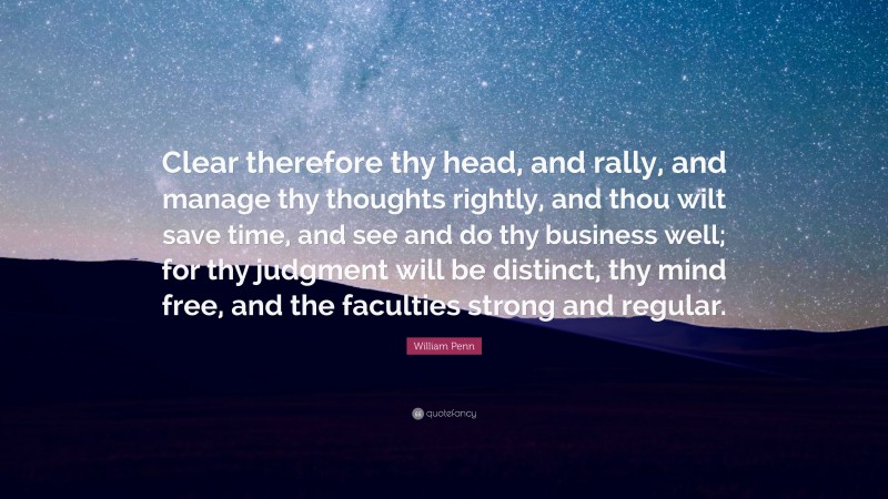 William Penn Quote: “Clear therefore thy head, and rally, and manage thy thoughts rightly, and thou wilt save time, and see and do thy business well; for thy judgment will be distinct, thy mind free, and the faculties strong and regular.”