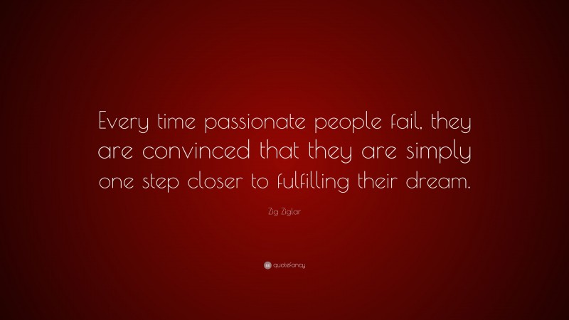 Zig Ziglar Quote: “Every time passionate people fail, they are convinced that they are simply one step closer to fulfilling their dream.”