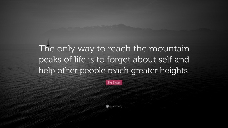 Zig Ziglar Quote: “The only way to reach the mountain peaks of life is to forget about self and help other people reach greater heights.”