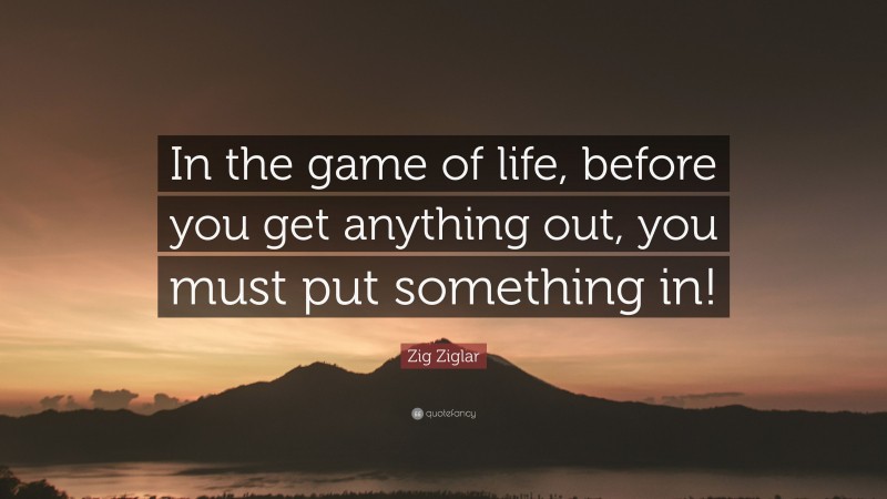 Zig Ziglar Quote: “In the game of life, before you get anything out, you must put something in!”