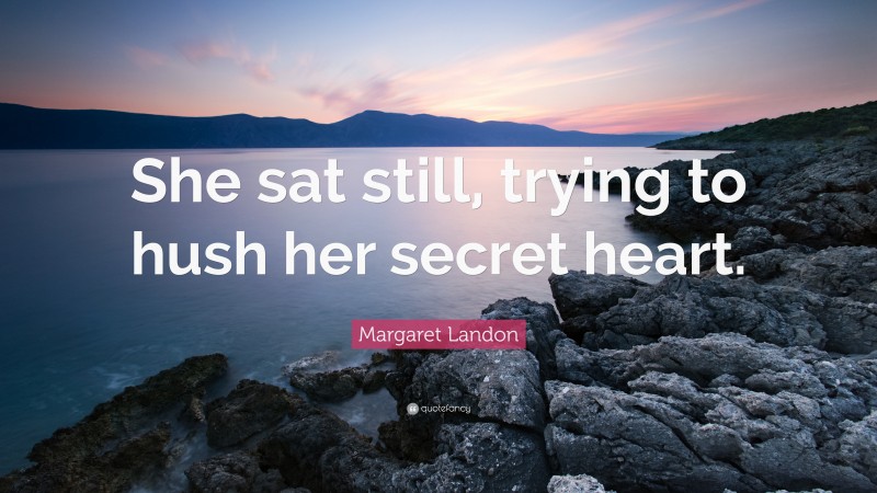 Margaret Landon Quote: “She sat still, trying to hush her secret heart.”