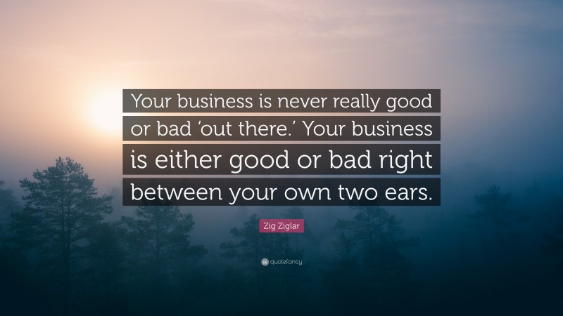 Zig Ziglar Quote: “Your business is never really good or bad ‘out there.’ Your business is either good or bad right between your own two ears.”