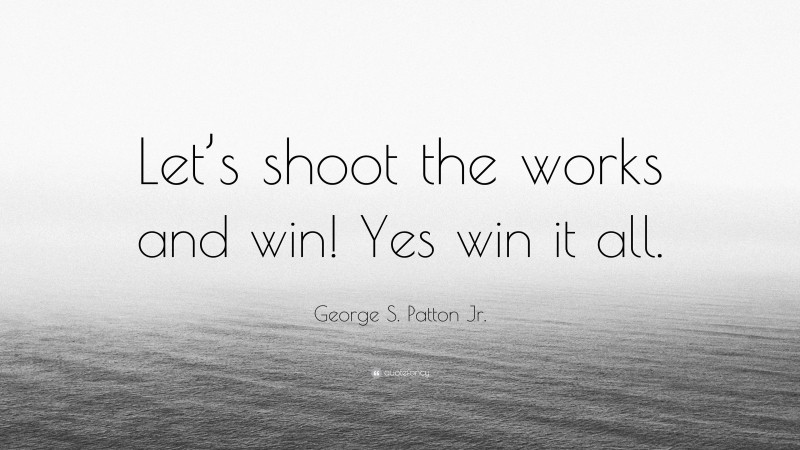 George S. Patton Jr. Quote: “Let’s shoot the works and win! Yes win it all.”