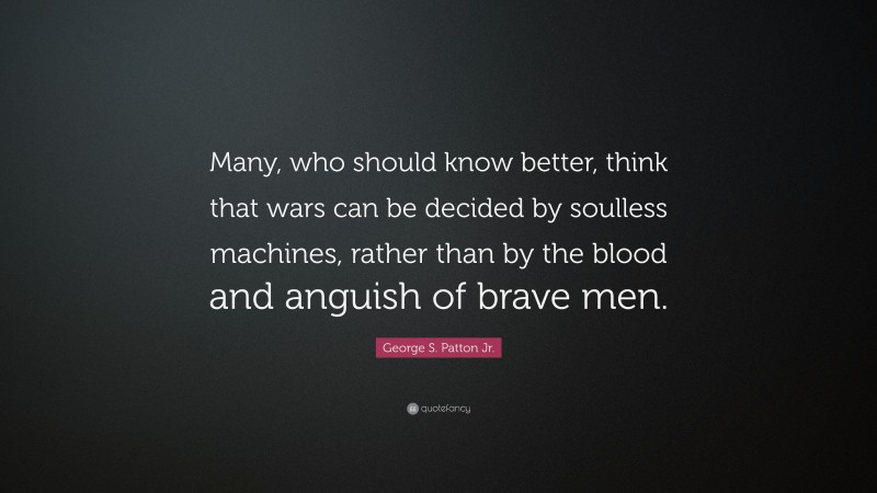 George S. Patton Jr. Quote: “Many, who should know better, think that wars can be decided by soulless machines, rather than by the blood and anguish of brave men.”