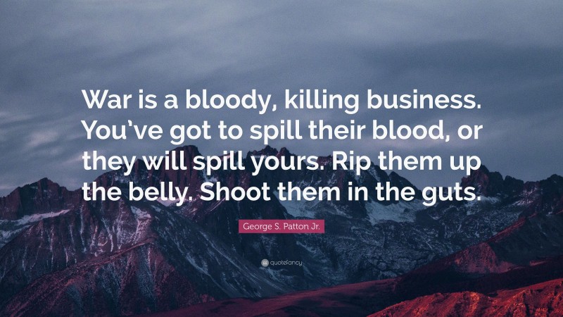 George S. Patton Jr. Quote: “War is a bloody, killing business. You’ve got to spill their blood, or they will spill yours. Rip them up the belly. Shoot them in the guts.”
