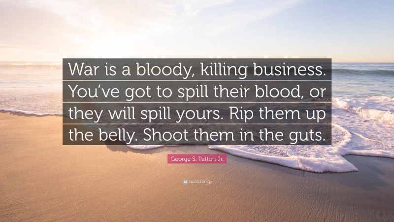 George S. Patton Jr. Quote: “War is a bloody, killing business. You’ve got to spill their blood, or they will spill yours. Rip them up the belly. Shoot them in the guts.”