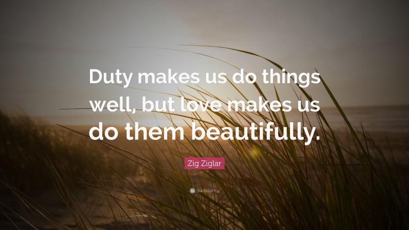 Zig Ziglar Quote: “Duty makes us do things well, but love makes us do them beautifully.”