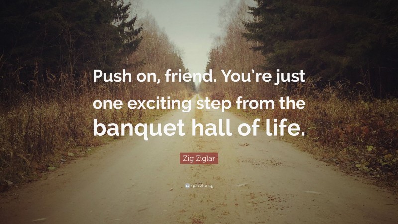 Zig Ziglar Quote: “Push on, friend. You’re just one exciting step from the banquet hall of life.”