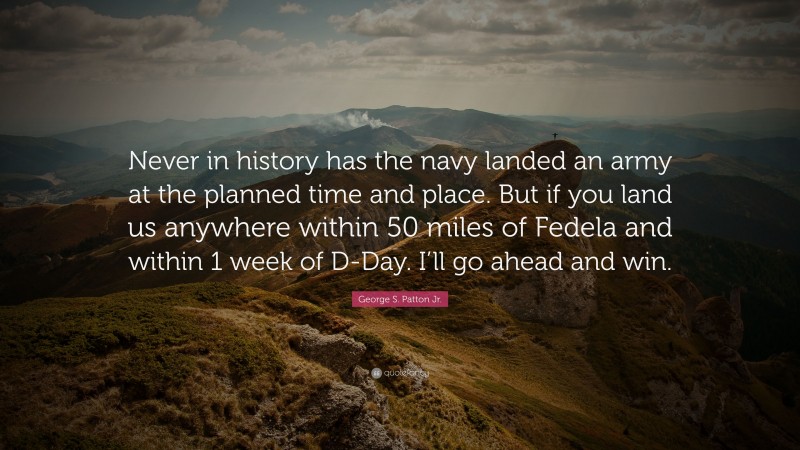 George S. Patton Jr. Quote: “Never in history has the navy landed an army at the planned time and place. But if you land us anywhere within 50 miles of Fedela and within 1 week of D-Day. I’ll go ahead and win.”