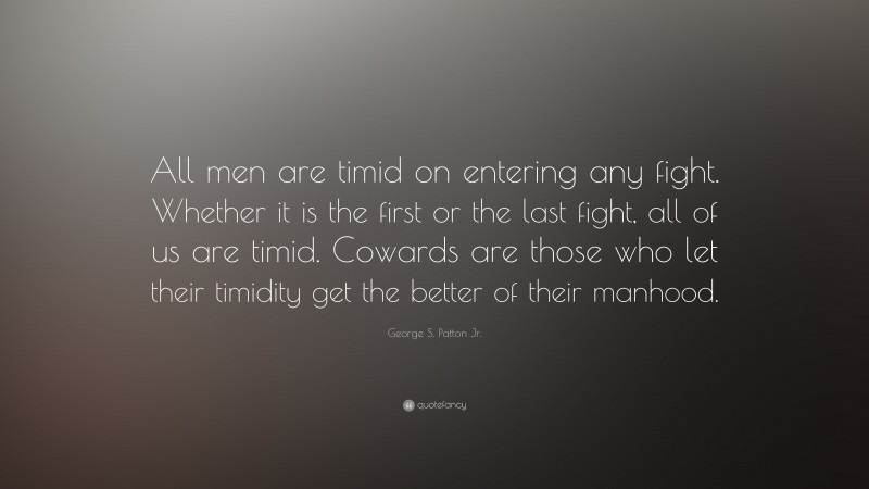 George S. Patton Jr. Quote: “All men are timid on entering any fight. Whether it is the first or the last fight, all of us are timid. Cowards are those who let their timidity get the better of their manhood.”