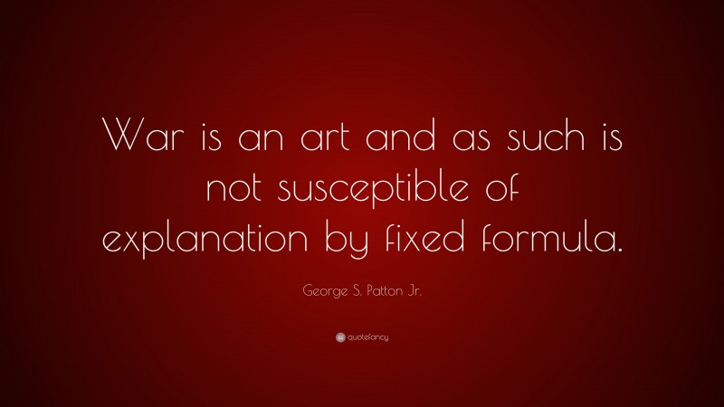 George S. Patton Jr. Quote: “War is an art and as such is not susceptible of explanation by fixed formula.”