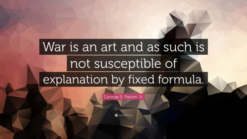 George S. Patton Jr. Quote: “War is an art and as such is not susceptible of explanation by fixed formula.”