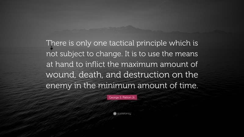 George S. Patton Jr. Quote: “There is only one tactical principle which is not subject to change. It is to use the means at hand to inflict the maximum amount of wound, death, and destruction on the enemy in the minimum amount of time.”