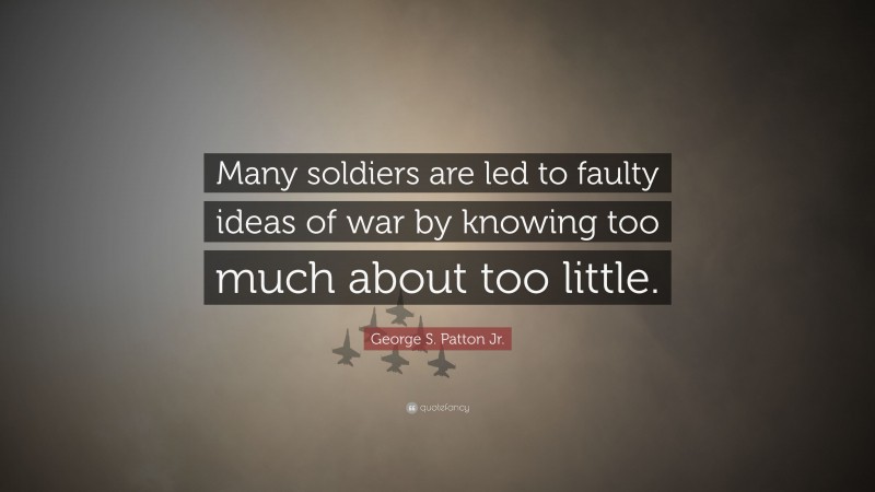 George S. Patton Jr. Quote: “Many soldiers are led to faulty ideas of war by knowing too much about too little.”