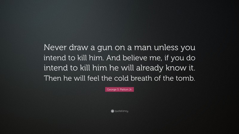 George S. Patton Jr. Quote: “Never draw a gun on a man unless you intend to kill him. And believe me, if you do intend to kill him he will already know it. Then he will feel the cold breath of the tomb.”