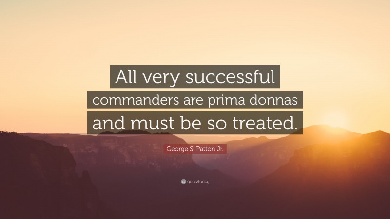 George S. Patton Jr. Quote: “All very successful commanders are prima donnas and must be so treated.”