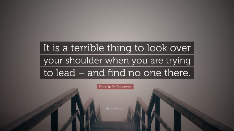 Franklin D. Roosevelt Quote: “It is a terrible thing to look over your shoulder when you are trying to lead – and find no one there.”