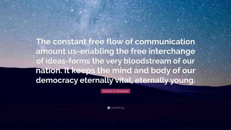 Franklin D. Roosevelt Quote: “The constant free flow of communication amount us-enabling the free interchange of ideas-forms the very bloodstream of our nation. It keeps the mind and body of our democracy eternally vital, eternally young.”