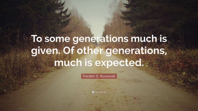 Franklin D. Roosevelt Quote: “To some generations much is given. Of other generations, much is expected.”