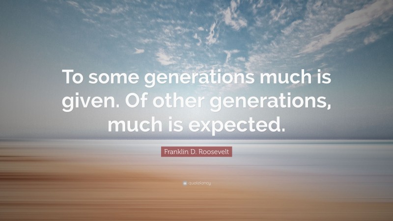 Franklin D. Roosevelt Quote: “To some generations much is given. Of other generations, much is expected.”
