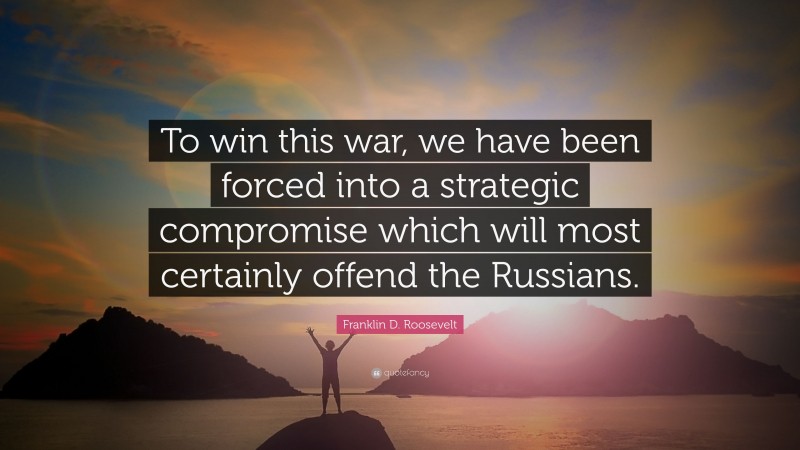 Franklin D. Roosevelt Quote: “To win this war, we have been forced into a strategic compromise which will most certainly offend the Russians.”