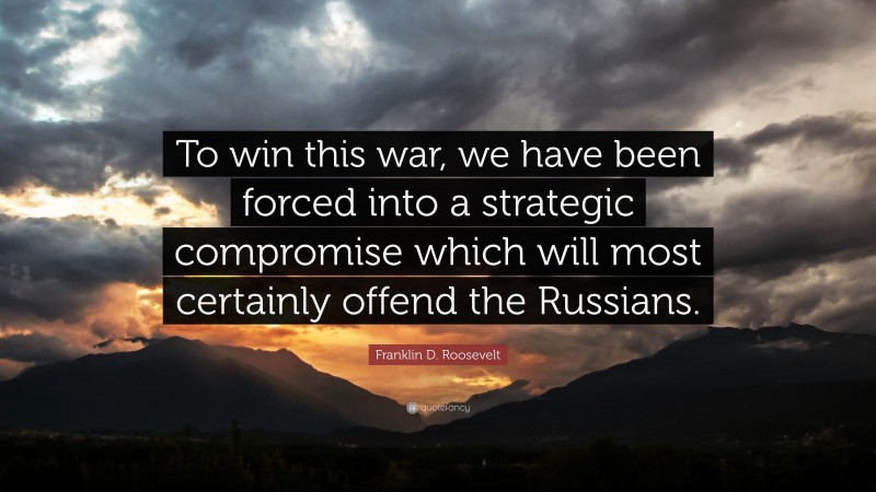 Franklin D. Roosevelt Quote: “To win this war, we have been forced into a strategic compromise which will most certainly offend the Russians.”