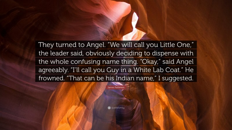 James Patterson Quote: “They turned to Angel. “We will call you Little One,” the leader said, obviously deciding to dispense with the whole confusing name thing. “Okay,” said Angel agreeably. “I’ll call you Guy in a White Lab Coat.” He frowned. “That can be his Indian name,” I suggested.”