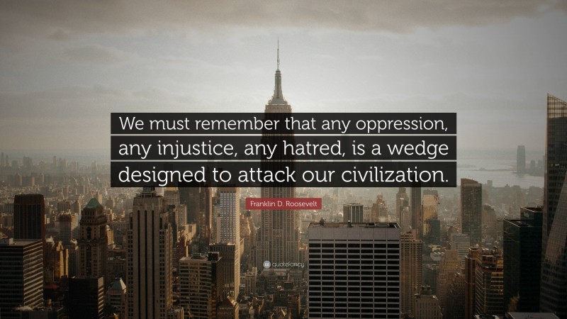 Franklin D. Roosevelt Quote: “We must remember that any oppression, any injustice, any hatred, is a wedge designed to attack our civilization.”