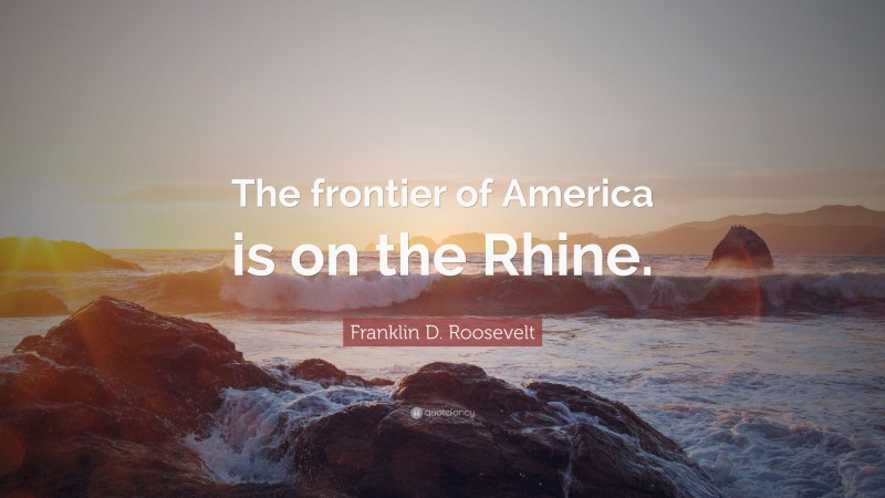 Franklin D. Roosevelt Quote: “The frontier of America is on the Rhine.”