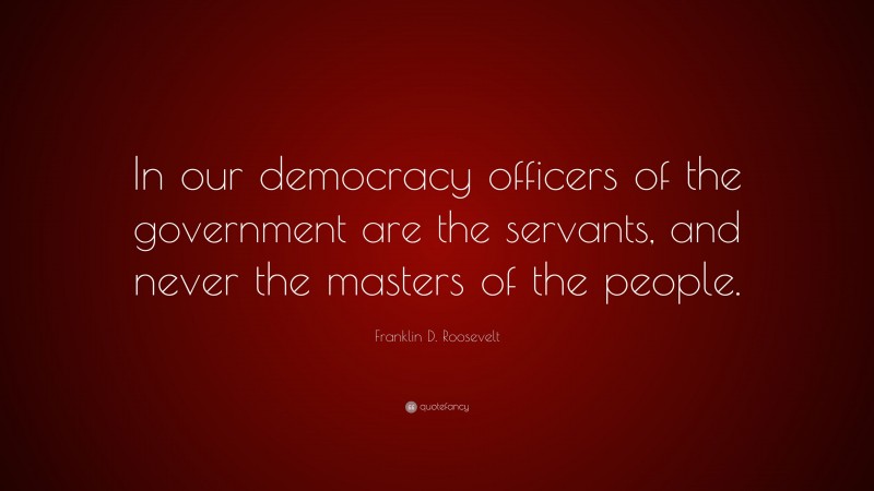 Franklin D. Roosevelt Quote: “In our democracy officers of the government are the servants, and never the masters of the people.”