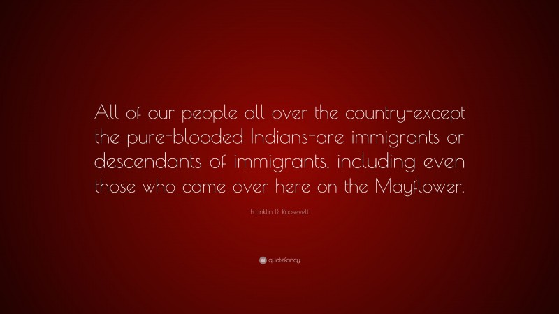 Franklin D. Roosevelt Quote: “All of our people all over the country-except the pure-blooded Indians-are immigrants or descendants of immigrants, including even those who came over here on the Mayflower.”