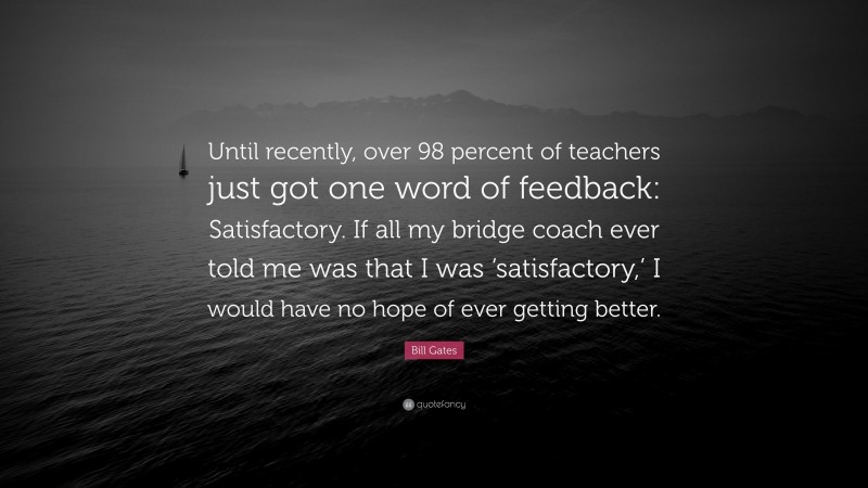Bill Gates Quote: “Until recently, over 98 percent of teachers just got one word of feedback: Satisfactory. If all my bridge coach ever told me was that I was ‘satisfactory,’ I would have no hope of ever getting better.”