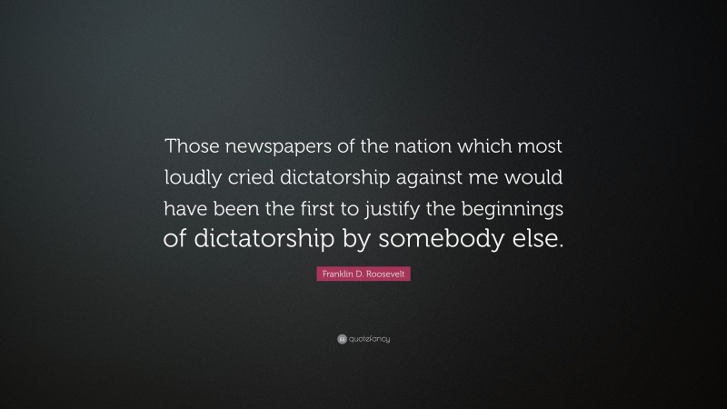 Franklin D. Roosevelt Quote: “Those newspapers of the nation which most loudly cried dictatorship against me would have been the first to justify the beginnings of dictatorship by somebody else.”