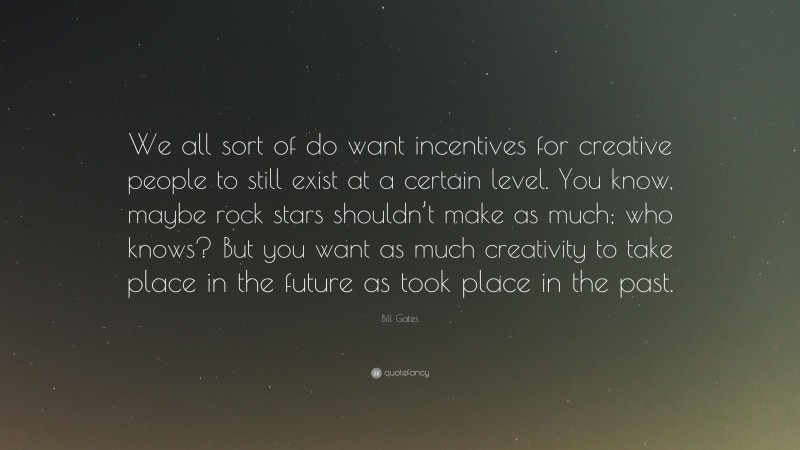 Bill Gates Quote: “We all sort of do want incentives for creative people to still exist at a certain level. You know, maybe rock stars shouldn’t make as much; who knows? But you want as much creativity to take place in the future as took place in the past.”