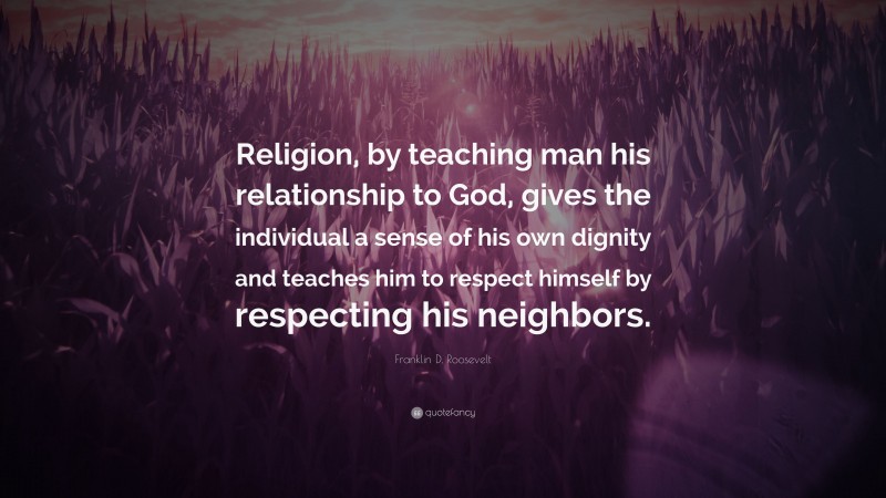 Franklin D. Roosevelt Quote: “Religion, by teaching man his relationship to God, gives the individual a sense of his own dignity and teaches him to respect himself by respecting his neighbors.”