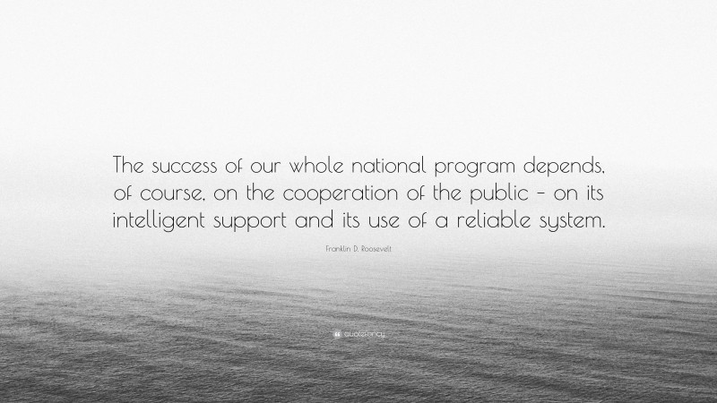 Franklin D. Roosevelt Quote: “The success of our whole national program depends, of course, on the cooperation of the public – on its intelligent support and its use of a reliable system.”