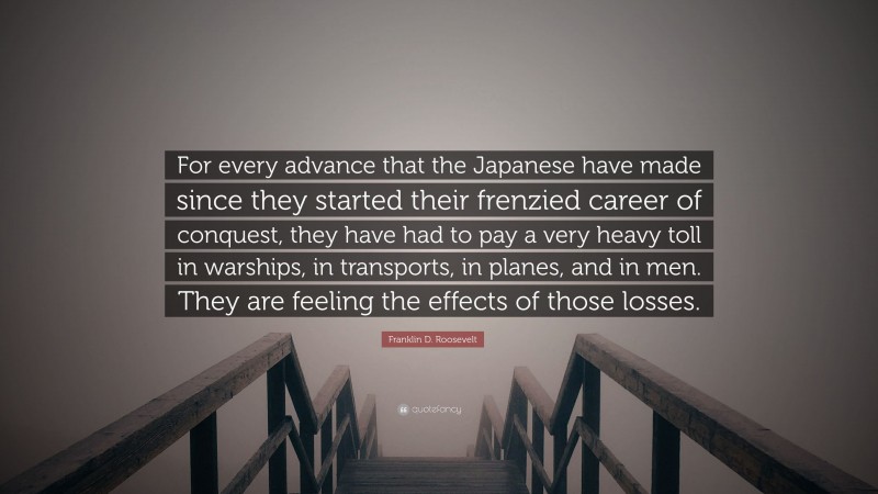 Franklin D. Roosevelt Quote: “For every advance that the Japanese have made since they started their frenzied career of conquest, they have had to pay a very heavy toll in warships, in transports, in planes, and in men. They are feeling the effects of those losses.”