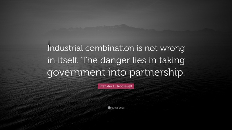 Franklin D. Roosevelt Quote: “Industrial combination is not wrong in itself. The danger lies in taking government into partnership.”