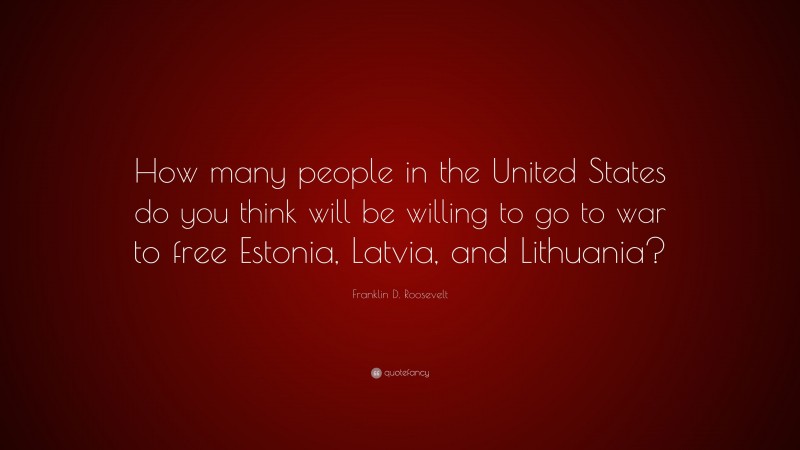 Franklin D. Roosevelt Quote: “How many people in the United States do you think will be willing to go to war to free Estonia, Latvia, and Lithuania?”