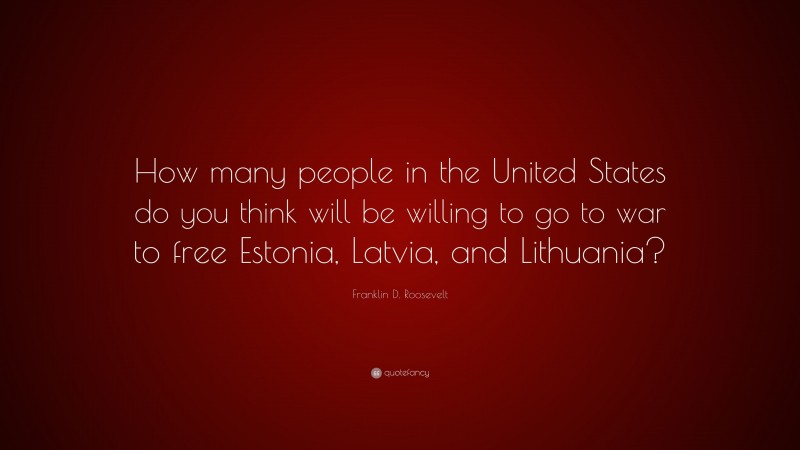 Franklin D. Roosevelt Quote: “How many people in the United States do you think will be willing to go to war to free Estonia, Latvia, and Lithuania?”