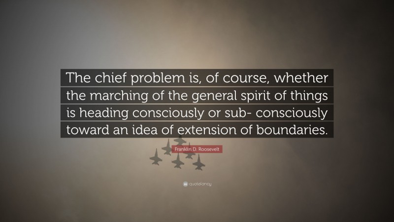 Franklin D. Roosevelt Quote: “The chief problem is, of course, whether the marching of the general spirit of things is heading consciously or sub- consciously toward an idea of extension of boundaries.”