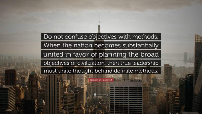 Franklin D. Roosevelt Quote: “Do not confuse objectives with methods. When the nation becomes substantially united in favor of planning the broad objectives of civilization, then true leadership must unite thought behind definite methods.”