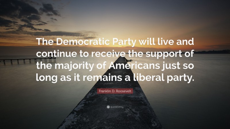 Franklin D. Roosevelt Quote: “The Democratic Party will live and continue to receive the support of the majority of Americans just so long as it remains a liberal party.”