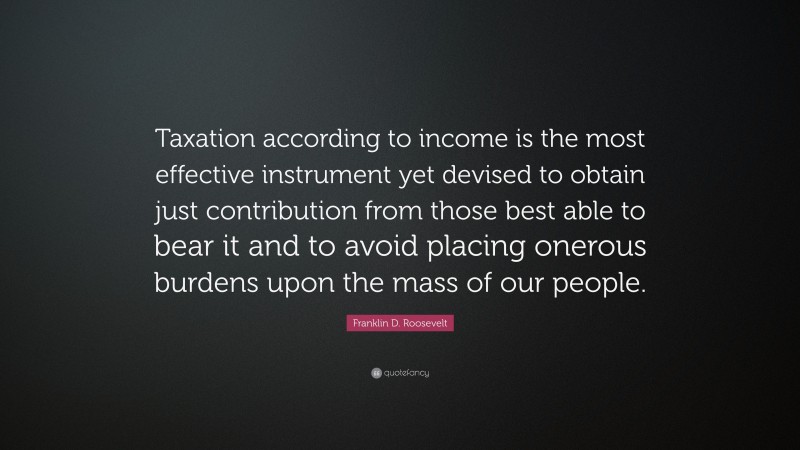 Franklin D. Roosevelt Quote: “Taxation according to income is the most effective instrument yet devised to obtain just contribution from those best able to bear it and to avoid placing onerous burdens upon the mass of our people.”