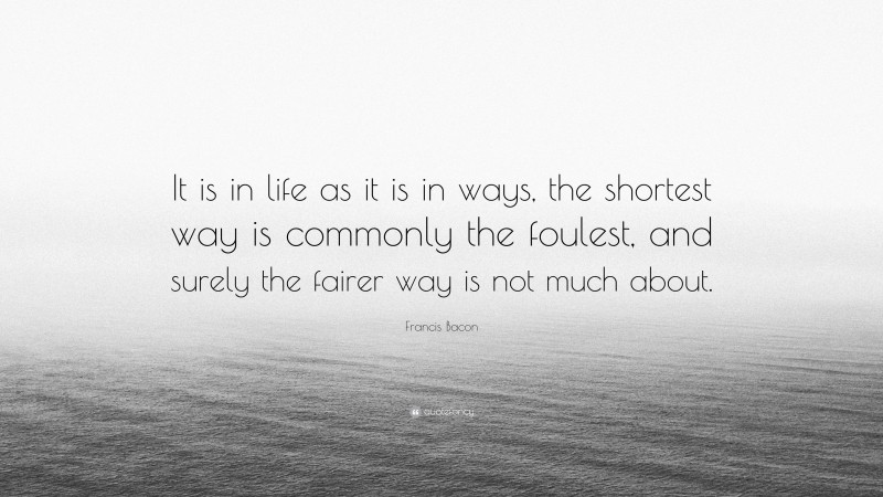 Francis Bacon Quote: “It is in life as it is in ways, the shortest way is commonly the foulest, and surely the fairer way is not much about.”
