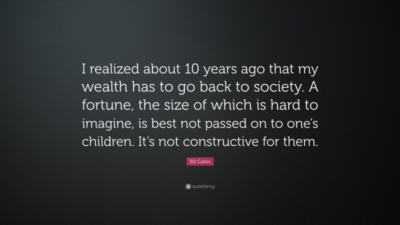Bill Gates Quote: “I realized about 10 years ago that my wealth has to go back to society. A fortune, the size of which is hard to imagine, is best not passed on to one’s children. It’s not constructive for them.”