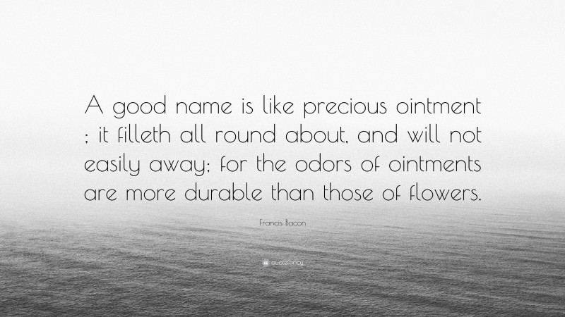 Francis Bacon Quote: “A good name is like precious ointment ; it filleth all round about, and will not easily away; for the odors of ointments are more durable than those of flowers.”